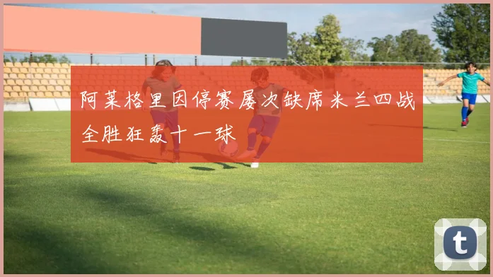 阿莱格里因停赛屡次缺席米兰四战全胜狂轰十一球