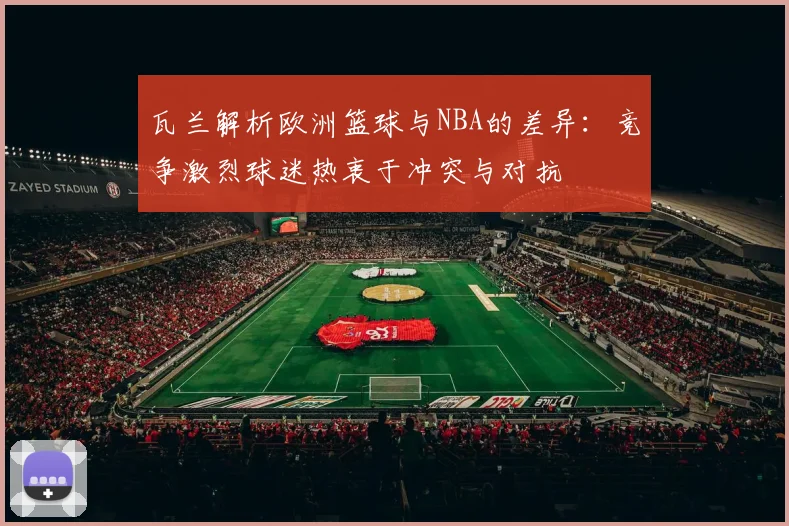 瓦兰解析欧洲篮球与NBA的差异：竞争激烈球迷热衷于冲突与对抗