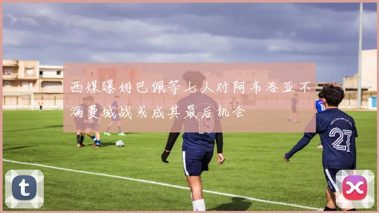 西媒曝姆巴佩等七人对阿韦洛亚不满曼城战或成其最后机会
