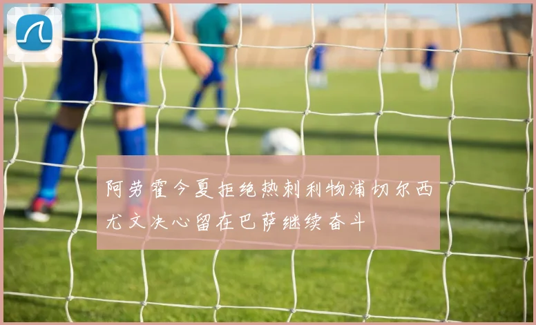 阿劳霍今夏拒绝热刺利物浦切尔西尤文决心留在巴萨继续奋斗