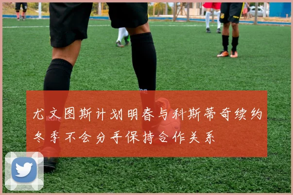 尤文图斯计划明春与科斯蒂奇续约冬季不会分手保持合作关系