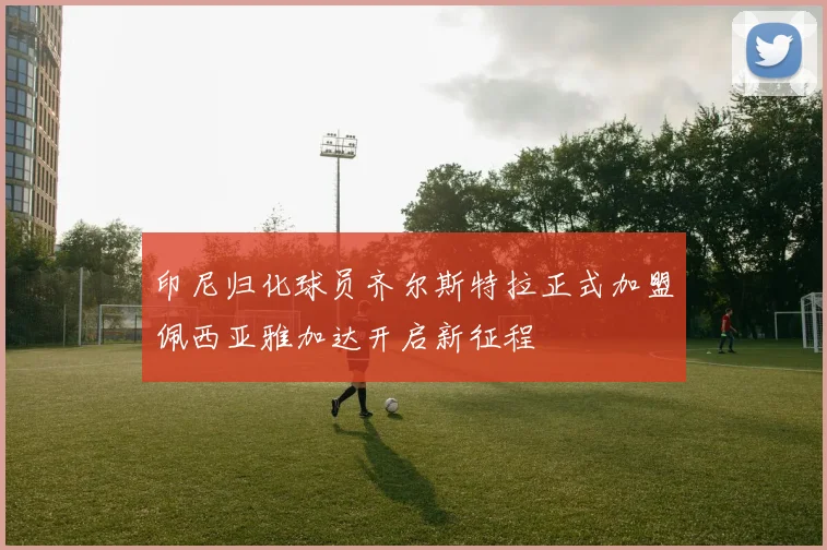 印尼归化球员齐尔斯特拉正式加盟佩西亚雅加达开启新征程