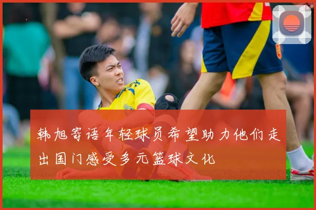 韩旭寄语年轻球员希望助力他们走出国门感受多元篮球文化