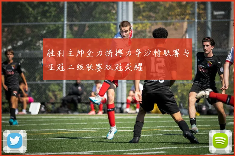 胜利主帅全力拼搏力争沙特联赛与亚冠二级联赛双冠荣耀