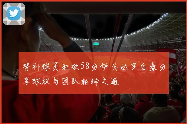 替补球员狂砍58分伊戈达罗自豪分享球权与团队轮转之道