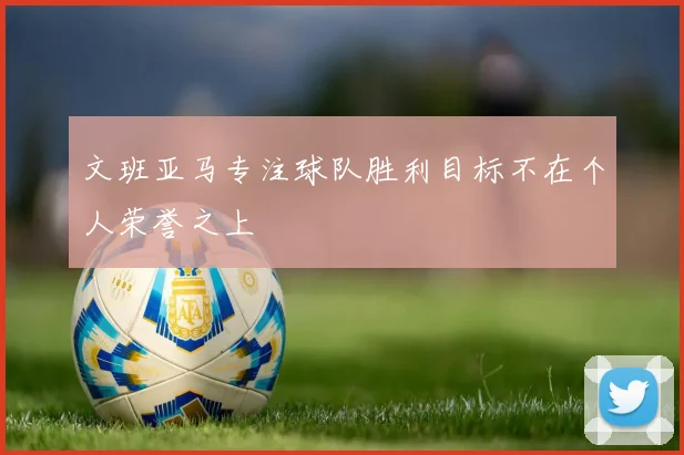 文班亚马专注球队胜利目标不在个人荣誉之上