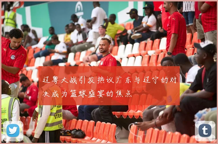 辽粤大战引发热议广东与辽宁的对决成为篮球盛宴的焦点