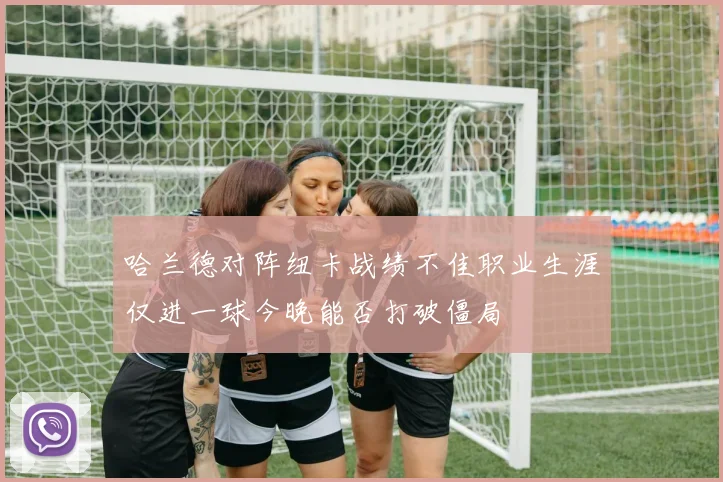 哈兰德对阵纽卡战绩不佳职业生涯仅进一球今晚能否打破僵局