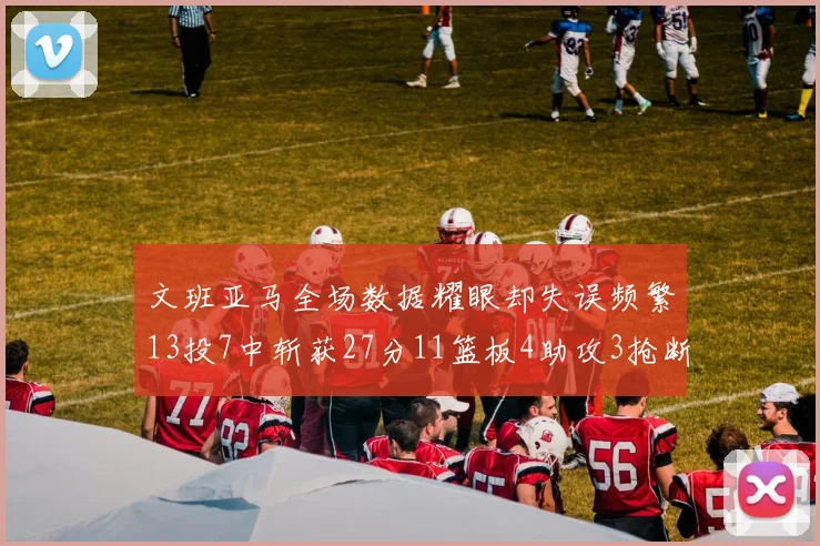 文班亚马全场数据耀眼却失误频繁13投7中斩获27分11篮板4助攻3抢断1盖帽