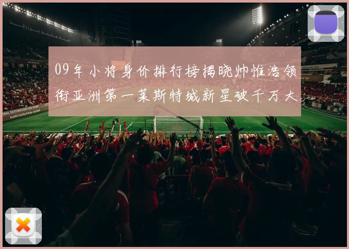 09年小将身价排行榜揭晓帅惟浩领衔亚洲第一莱斯特城新星破千万大关