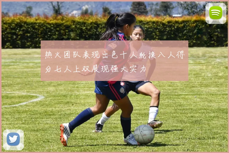热火团队表现出色十人轮换八人得分七人上双展现强大实力