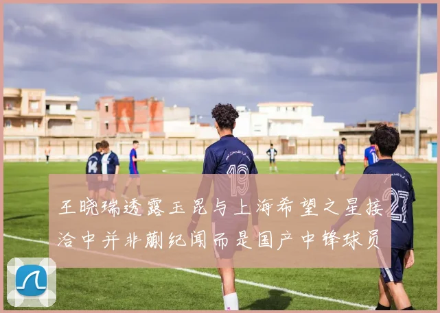 王晓瑞透露玉昆与上海希望之星接洽中并非蒯纪闻而是国产中锋球员