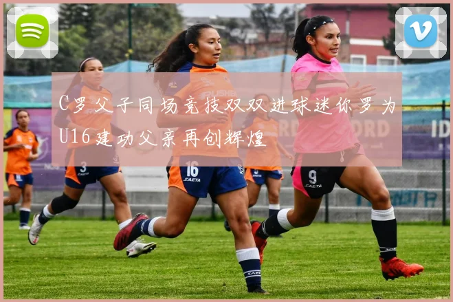 C罗父子同场竞技双双进球迷你罗为U16建功父亲再创辉煌