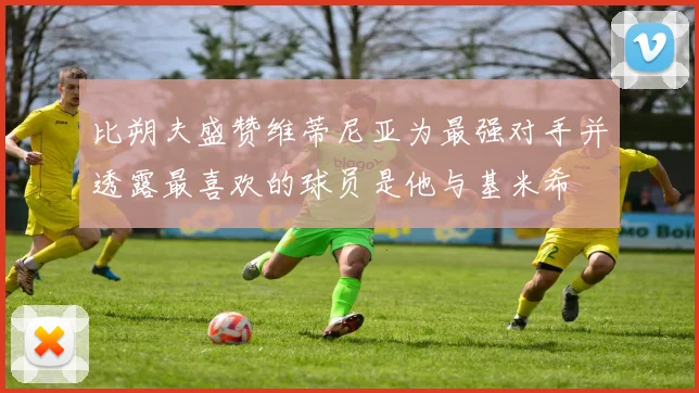 比朔夫盛赞维蒂尼亚为最强对手并透露最喜欢的球员是他与基米希