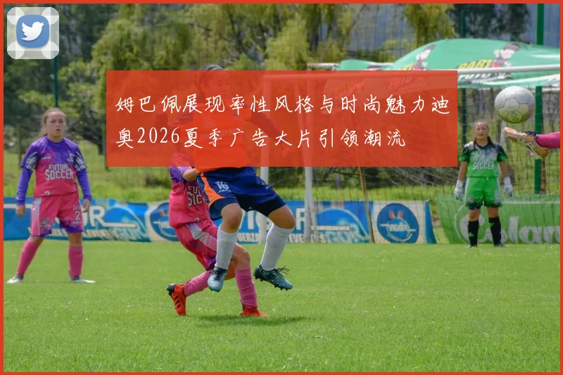姆巴佩展现率性风格与时尚魅力迪奥2026夏季广告大片引领潮流