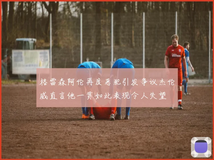 格雷森阿伦再度恶犯引发争议杰伦威直言他一贯如此表现令人失望