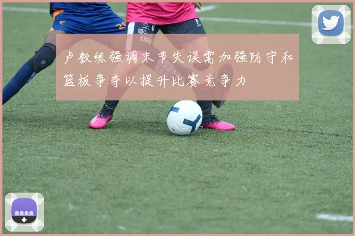 卢教练强调末节失误需加强防守和篮板争夺以提升比赛竞争力