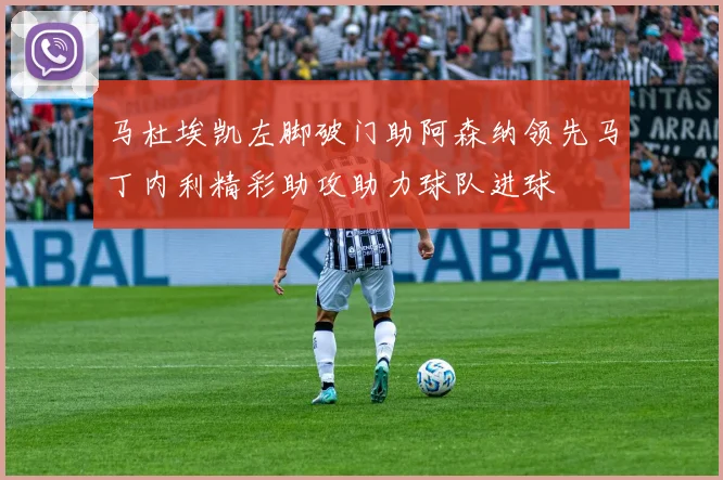 马杜埃凯左脚破门助阿森纳领先马丁内利精彩助攻助力球队进球