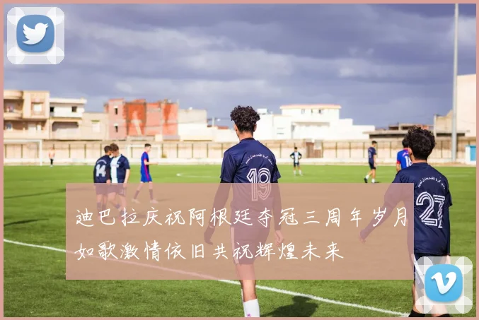 迪巴拉庆祝阿根廷夺冠三周年岁月如歌激情依旧共祝辉煌未来