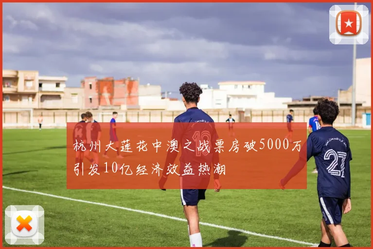 杭州大莲花中澳之战票房破5000万引发10亿经济效益热潮