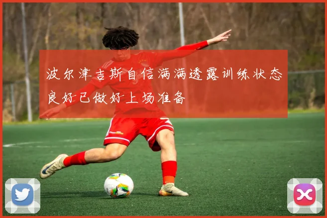 波尔津吉斯自信满满透露训练状态良好已做好上场准备