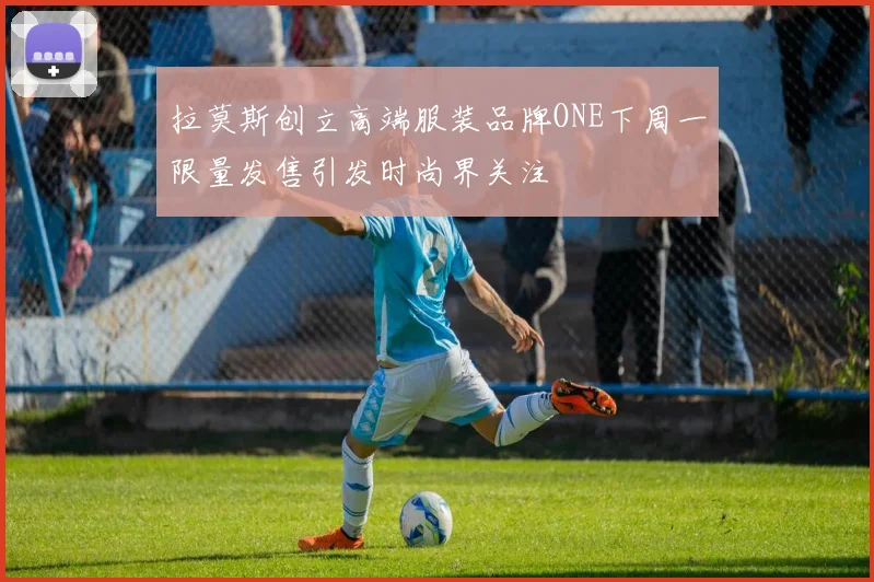 拉莫斯创立高端服装品牌ONE下周一限量发售引发时尚界关注