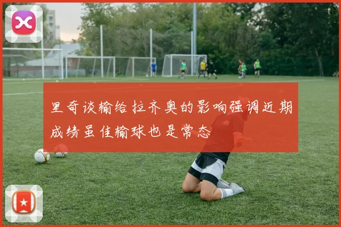 里奇谈输给拉齐奥的影响强调近期成绩虽佳输球也是常态