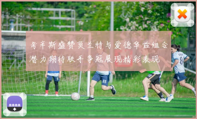 考辛斯盛赞莫兰特与爱德华兹组合潜力期待联手争冠展现精彩表现
