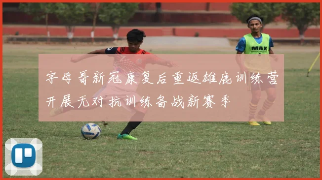 字母哥新冠康复后重返雄鹿训练营开展无对抗训练备战新赛季