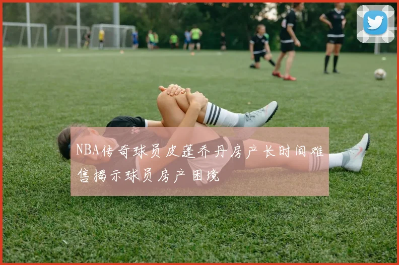 NBA传奇球员皮蓬乔丹房产长时间难售揭示球员房产困境
