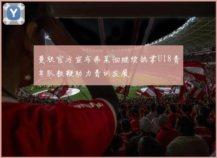曼联官方宣布弗莱彻继续执掌U18青年队教鞭助力青训发展