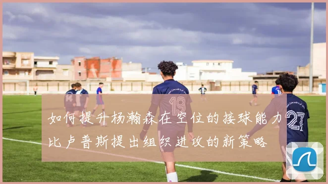 如何提升杨瀚森在空位的接球能力比卢普斯提出组织进攻的新策略