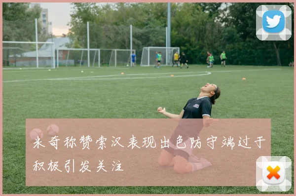 米奇称赞索汉表现出色防守端过于积极引发关注
