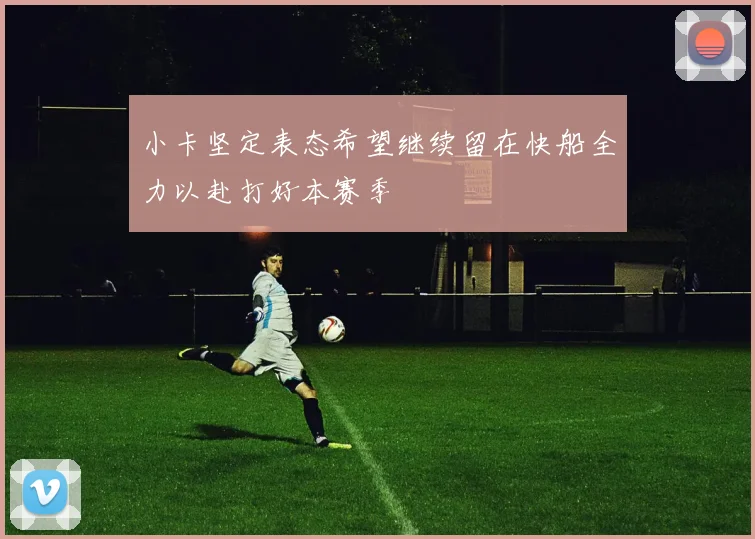 小卡坚定表态希望继续留在快船全力以赴打好本赛季