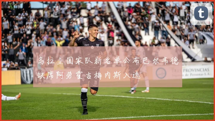 乌拉圭国家队新名单公布巴尔韦德缺席阿劳霍吉梅内斯入选
