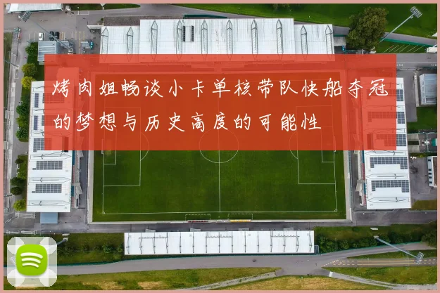 烤肉姐畅谈小卡单核带队快船夺冠的梦想与历史高度的可能性