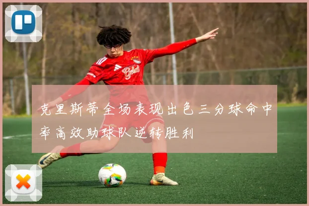 克里斯蒂全场表现出色三分球命中率高效助球队逆转胜利
